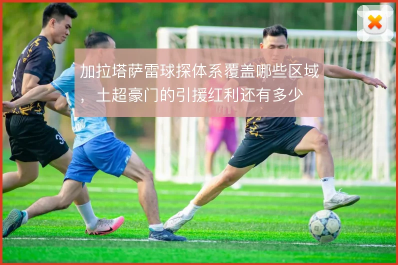 加拉塔萨雷球探体系覆盖哪些区域，土超豪门的引援红利还有多少