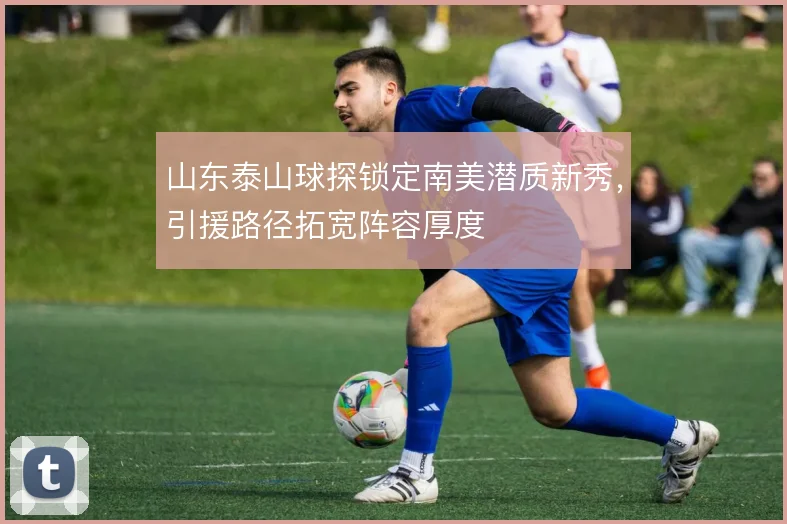 山东泰山球探锁定南美潜质新秀,引援路径拓宽阵容厚度