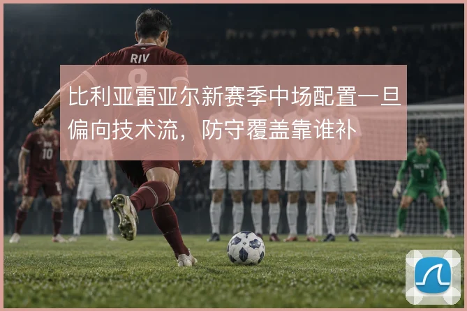 比利亚雷亚尔新赛季中场配置一旦偏向技术流，防守覆盖靠谁补