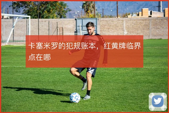 卡塞米罗的犯规账本,红黄牌临界点在哪