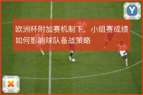 欧洲杯附加赛机制下，小组赛成绩如何影响球队备战策略