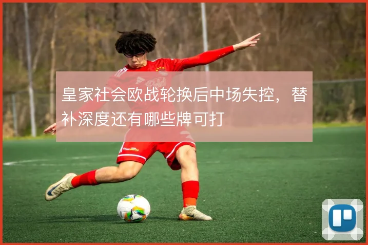 皇家社会欧战轮换后中场失控，替补深度还有哪些牌可打