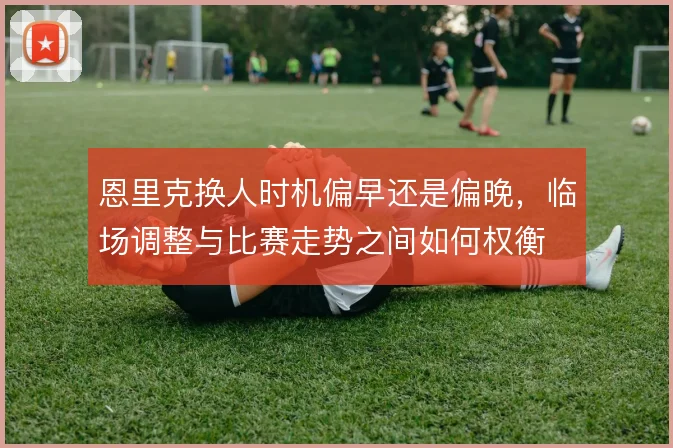 恩里克换人时机偏早还是偏晚，临场调整与比赛走势之间如何权衡