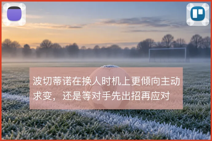 波切蒂诺在换人时机上更倾向主动求变，还是等对手先出招再应对