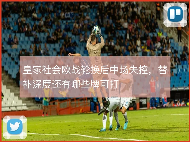 皇家社会欧战轮换后中场失控，替补深度还有哪些牌可打